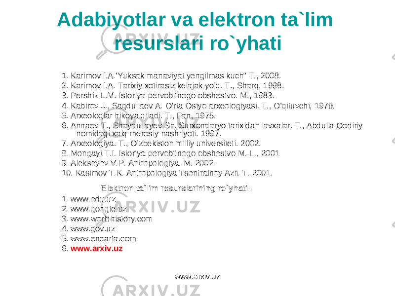 Adabiyotlar va elektron ta`lim resurslari ro`yhati 1. Karimov I.A.’Yuksak manaviyat yengilmas kuch” T., 2008. 2. Karimov I.A. Tarixiy xotirasiz kelajak yo’q. T., Sharq, 1998. 3. Pershiz L.M. Istoriya pervobitnogo obshestvo. M., 1983. 4. Kabirov J., Sagdullaev A. O’rta Osiyo arxeologiyasi. T., O’qituvchi, 1979. 5. Arxeologlar hikoya qiladi. T., Fan, 1975. 6. Annaev T., Shaydullayev Sh. Surxondaryo tarixidan lavxalar. T., Abdulla Qodiriy nomidagi xalq merosiy nashriyoti. 1997. 7. Arxeologiya. T., O’zbekiston milliy universiteti. 2002. 8. Mongayt T.I. Istoriya pervobitnogo obshestvo M.-L., 2001 9. Alekseyev V.P. Antropologiya. M. 2002. 10. Kasimov T.K. Antropologiya Tsentralnoy Azii. T. 2001. Elektron ta`lim resurslarining ro`yhati . 1. www.edu.uz 2. www.google.uz 3. www.worldhistory.com 4. www.gov.uz 5. www.encarta.com 6. www.arxiv.uz www.arxiv.uz 