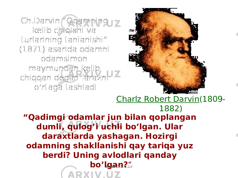 Ch.Darvin “Odamning kelib chiqishi va turlarining tanlanishi” (1871) asarida odamni odamsimon maymundan kelib chiqqan degan farazni o’rtaga tashladi Charlz Robert Darvin (1809- 1882) “ Qadimgi odamlar jun bilan qoplangan dumli, qulog’i uchli bo’lgan. Ular daraxtlarda yashagan. Hozirgi odamning shakllanishi qay tariqa yuz berdi? Uning avlodlari qanday bo’lgan? “ www.arxiv.uz 