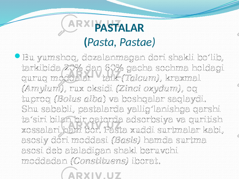 PASTALAR ( Pasta, Pastae)  Bu yumshoq, dozalanmagan dori shakli bo’lib, tarkibida 20% dan 60% gacha sochma holdagi quruq moddalar – talk (Talcum) , kraxmal (Amylum) , rux oksidi (Zinci oxydum) , oq tuproq (Bolus alba ) va boshqalar saqlaydi. Shu sababli, pastalarda yallig’lanishga qarshi ta’siri bilan bir qatorda adsorbsiya va quritish xossalari ham bor. Pasta xuddi surtmalar kabi, asosiy dori moddasi (Basis) hamda surtma asosi deb ataladigan shakl beruvchi moddadan (Constituens) iborat. 