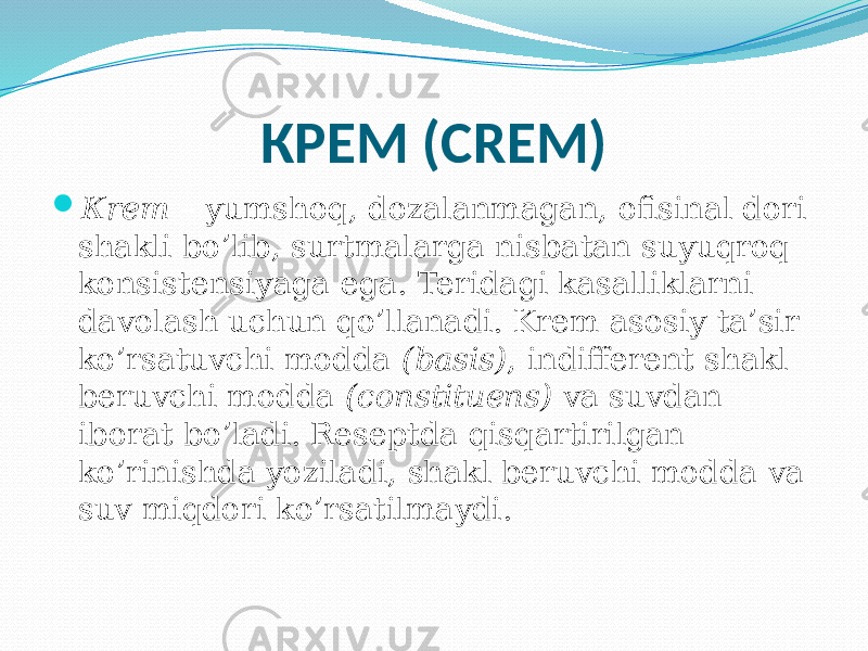 КРЕМ (CREM)  Кrem – yumshoq, dozalanmagan, ofisinal dori shakli bo’lib, surtmalarga nisbatan suyuqroq konsistensiyaga ega. Teridagi kasalliklarni davolash uchun qo’llanadi. Krem asosiy ta’sir ko’rsatuvchi modda (basis) , indifferent shakl beruvchi modda (constituens) va suvdan iborat bo’ladi. Reseptda qisqartirilgan ko’rinishda yoziladi, shakl beruvchi modda va suv miqdori ko’rsatilmaydi. 