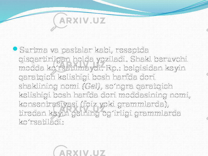  Surtma va pastalar kabi, reseptda qisqartirilgan holda yoziladi. Shakl beruvchi modda ko’rsatilmaydi. Rp.: belgisidan keyin qaratqich kelishigi bosh harfda dori shaklining nomi (Gel) , so’ngra qaratqich kelishigi bosh harfda dori moddasining nomi, konsentrasiyasi (foiz yoki grammlarda), tiredan keyin gelning og’irligi grammlarda ko’rsatiladi: 