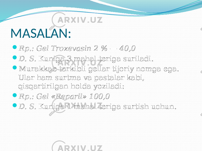 MASALAN:  Rp.: Gel Troxevasin 2 % — 40,0  D. S. Kuniga 3 mahal teriga suriladi.  Murakkab tarkibli gellar tijoriy nomga ega. Ular ham surtma va pastalar kabi, qisqartirilgan holda yoziladi:  Rp.: Gel «Reparil» 100,0  D. S. Kuniga 1 mahal teriga surtish uchun. 