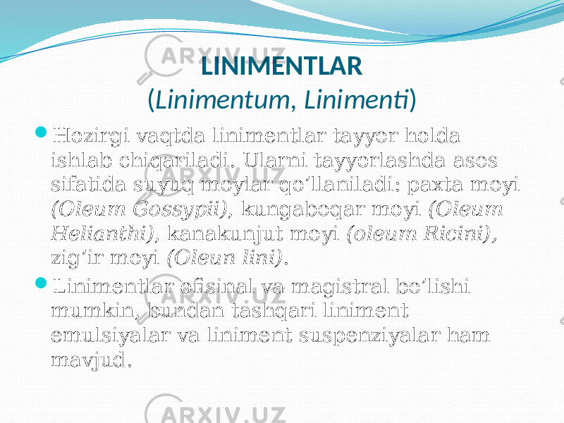 LINIMENTLAR ( Linimentum, Linimenti )  Hozirgi vaqtda linimentlar tayyor holda ishlab chiqariladi. Ularni tayyorlashda asos sifatida suyuq moylar qo’llaniladi: paxta moyi (Oleum Gossypii) , kungaboqar moyi (Oleum Helianthi) , kanakunjut moyi (oleum Ricini), zig’ir moyi (Oleun lini) .  Linimentlar ofisinal va magistral bo’lishi mumkin, bundan tashqari liniment emulsiyalar va liniment suspenziyalar ham mavjud. 