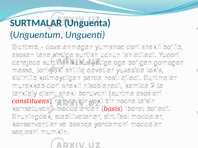 SURTMALAR (Unguenta) ( Unguentum , Unguenti) Surtma – dozalanmagan yumshoq dori shakli bo’lib, asosan tana sirtiga surtish uchun ishlatiladi. Yuqori darajada surtilish xususiyatiga ega bo’lgan gomogen massa, teri yoki shilliq qavatlar yuzasida tekis, sidirilib ketmaydigan parda hosil qiladi. Surtmalar murakkab dori shakli hisoblanadi, kamida 2 ta tarkibiy qism: shakl beruvchi (surtma asoslari - constituens ) hamda bir yoki bir necha ta’sir ko’rsatuvchi moddalardan ( basis ) iborat bo’ladi. Shuningdek, stabilizatorlar, sirt-faol moddalar, konservantlar va boshqa yordamchi moddalar saqlashi mumkin. 