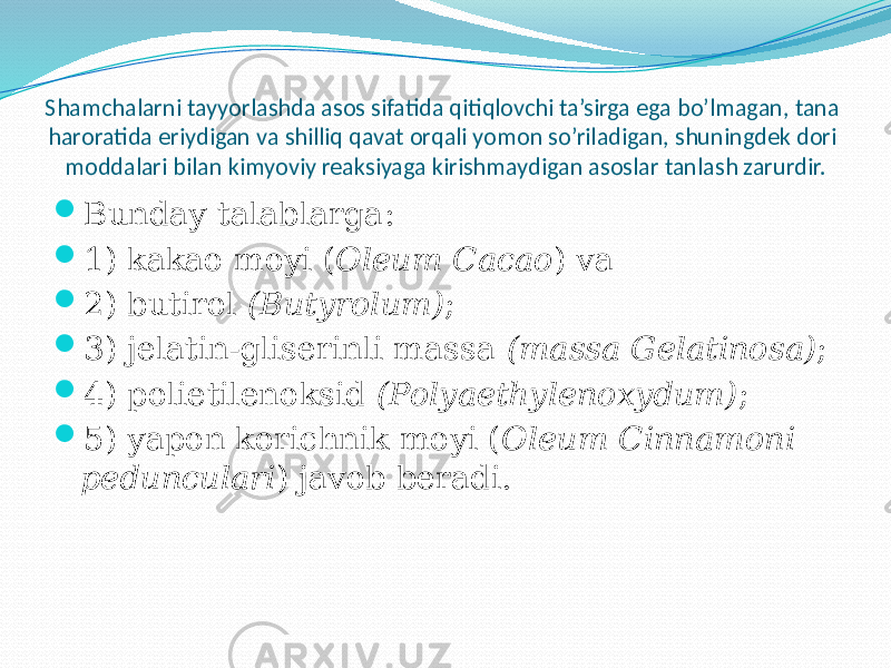 Shamchalarni tayyorlashda asos sifatida qitiqlovchi ta’sirga ega bo’lmagan, tana haroratida eriydigan va shilliq qavat orqali yomon so’riladigan, shuningdek dori moddalari bilan kimyoviy reaksiyaga kirishmaydigan asoslar tanlash zarurdir.  Bunday talablarga:  1) kakao moyi ( Oleum Cacao ) va  2) butirol (Butyrolum) ;  3) jelatin-gliserinli massa (massa Gelatinosa) ;  4) polietilenoksid (Polyaethylenoxydum) ;  5) yapon korichnik moyi ( Oleum Cinnamoni pedunculari ) javob beradi. 