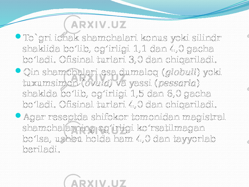  To`gri ichak shamchalari konus yoki silindr shaklida bo’lib, og’irligi 1,1 dan 4,0 gacha bo’ladi. Ofisinal turlari 3,0 dan chiqariladi.  Qin shamchalari esa dumaloq ( globuli ) yoki tuxumsimon ( ovula) va yassi ( pessaria ) shaklda bo’lib, og’irligi 1,5 dan 6,0 gacha bo’ladi. Ofisinal turlari 4,0 dan chiqariladi.  Agar reseptda shifokor tomonidan magistral shamchalarning og’irligi ko’rsatilmagan bo’lsa, ushbu holda ham 4,0 dan tayyorlab beriladi. 