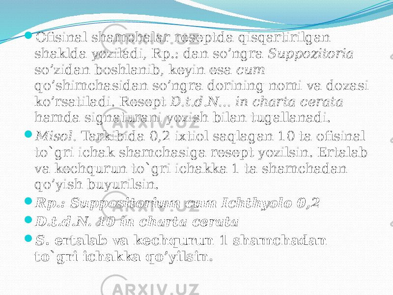  Ofisinal shamchalar reseptda qisqartirilgan shaklda yoziladi, Rp.: dan so’ngra Suppozitoria so’zidan boshlanib, keyin esa cum qo’shimchasidan so’ngra dorining nomi va dozasi ko’rsatiladi. Resept D.t.d.N... in charta cerata hamda signaturani yozish bilan tugallanadi.  Misol. Tarkibida 0,2 ixtiol saqlagan 10 ta ofisinal to`gri ichak shamchasiga resept yozilsin. Ertalab va kechqurun to`gri ichakka 1 ta shamchadan qo’yish buyurilsin.  Rp.: Suppositorium cum Ichthyolo 0,2  D.t.d.N. 10 in charta cerata  S . ertalab va kechqurun 1 shamchadan to`gri ichakka qo’yilsin. 