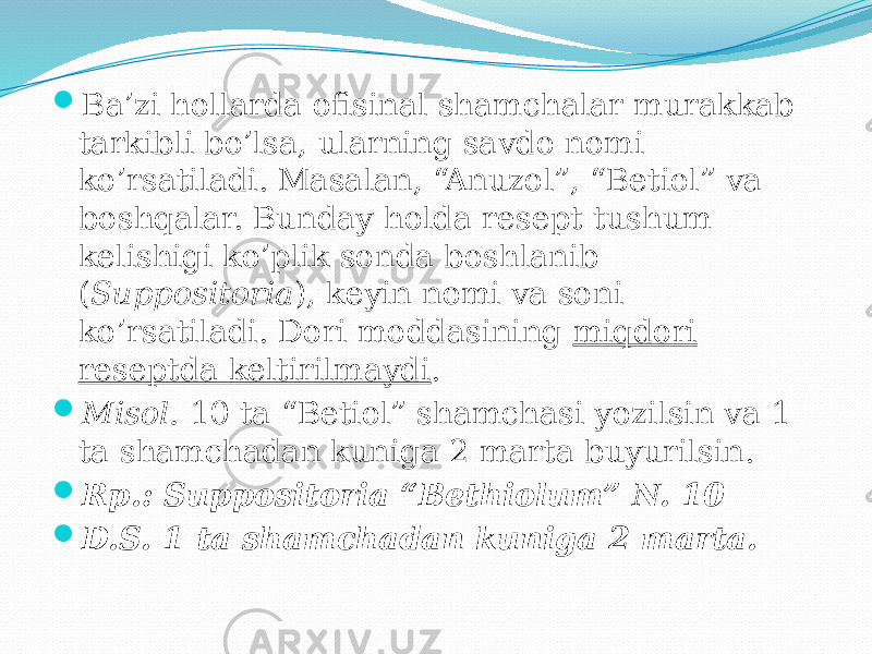  Ba’zi hollarda ofisinal shamchalar murakkab tarkibli bo’lsa, ularning savdo nomi ko’rsatiladi. Masalan, “Anuzol”, “Betiol” va boshqalar. Bunday holda resept tushum kelishigi ko’plik sonda boshlanib ( Suppositoria ), keyin nomi va soni ko’rsatiladi. Dori moddasining miqdori reseptda keltirilmaydi .  Misol. 10 ta “Betiol” shamchasi yozilsin va 1 ta shamchadan kuniga 2 marta buyurilsin.  Rp.: Suppositoria “Bethiolum” N. 10  D.S. 1 ta shamchadan kuniga 2 marta. 