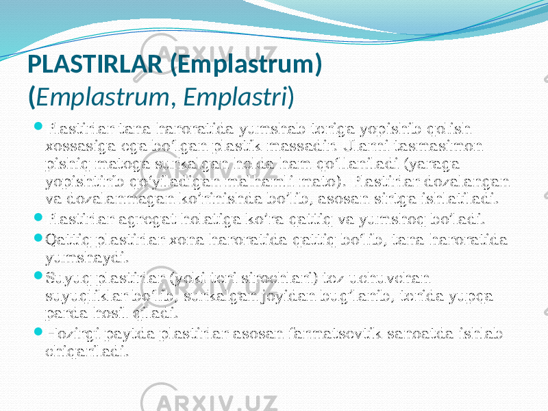 PLASTIRLAR (Emplastrum) ( Emplastrum , Emplastri )  Plastirlar tana haroratida yumshab teriga yopishib qolish xossasiga ega bo‘lgan plastik massadir. Ularni tasmasimon pishiq matoga surkalgan holda ham qo‘llaniladi (yaraga yopishtirib qo‘yiladigan malhamli mato). Plastirlar dozalangan va dozalanmagan ko’rinishda bo’lib, asosan sirtga ishlatiladi.  Plastirlar agregat holatiga ko’ra qattiq va yumshoq bo’ladi.  Qattiq plastirlar xona haroratida qattiq bo‘lib, tana haroratida yumshaydi.  Suyuq plastirlar (yoki teri sirochlari) tez uchuvchan suyuqliklar bo‘lib, surkalgan joyidan bug’lanib, terida yupqa parda hosil qiladi.  Hozirgi paytda plastirlar asosan farmatsevtik sanoatda ishlab chiqariladi. 