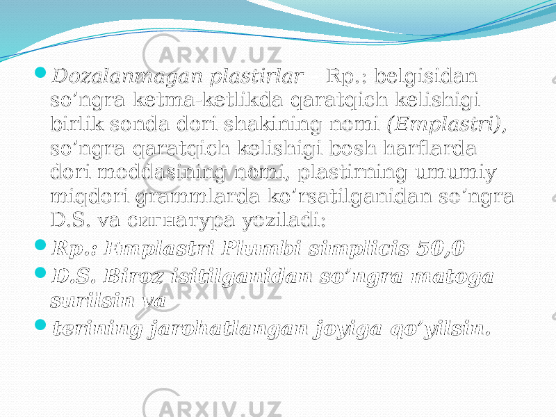  Dozalanmagan plastirlar – Rp.: belgisidan so’ngra ketma-ketlikda qaratqich kelishigi birlik sonda dori shakining nomi (Emplastri) , so’ngra qaratqich kelishigi bosh harflarda dori moddasining nomi, plastirning umumiy miqdori grammlarda ko’rsatilganidan so’ngra D.S. va сигнатура yoziladi:  Rp.: Emplastri Plumbi simplicis 50,0  D.S. Biroz isitilganidan so’ngra matoga surilsin va  terining jarohatlangan joyiga qo’yilsin. 