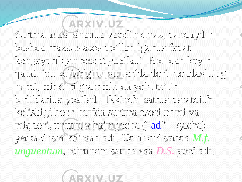 Surtma asosi sifatida vazelin emas, qandaydir boshqa maxsus asos qo’llanilganda faqat kengaytirilgan resept yoziladi. Rp.: dan keyin qaratqich kelishigi bosh harfda dori moddasining nomi, miqdori grammlarda yoki ta’sir birliklarida yoziladi. Ikkinchi satrda qaratqich kelishigi bosh harfda surtma asosi nomi va miqdori, umumiy hajmgacha (“ ad ” – gacha) yetkazilishi ko’rsatiladi. Uchinchi satrda M.f. unguentum , to’rtinchi satrda esa D.S. yoziladi. 