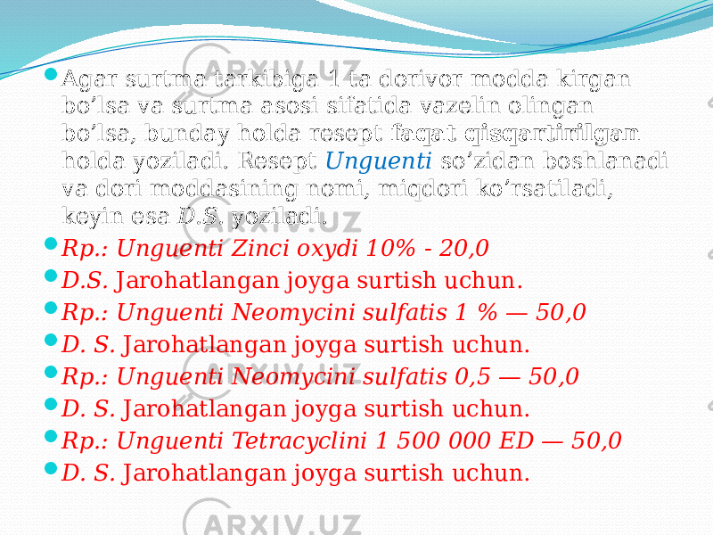  Agar surtma tarkibiga 1 ta dorivor modda kirgan bo’lsa va surtma asosi sifatida vazelin olingan bo’lsa, bunday holda resept faqat qisqartirilgan holda yoziladi. Resept Unguenti so’zidan boshlanadi va dori moddasining nomi, miqdori ko’rsatiladi, keyin esa D.S. yoziladi.  Rp.: Unguenti Zinci oxydi 10% - 20,0  D.S. Jarohatlangan joyga surtish uchun.  Rp.: Unguenti Neomycini sulfatis 1 % — 50,0  D. S. Jarohatlangan joyga surtish uchun.  Rp.: Unguenti Neomycini sulfatis 0,5 — 50,0  D. S. Jarohatlangan joyga surtish uchun.  Rp.: Unguenti Tetracyclini 1 500 000 ED — 50,0  D. S. Jarohatlangan joyga surtish uchun. 