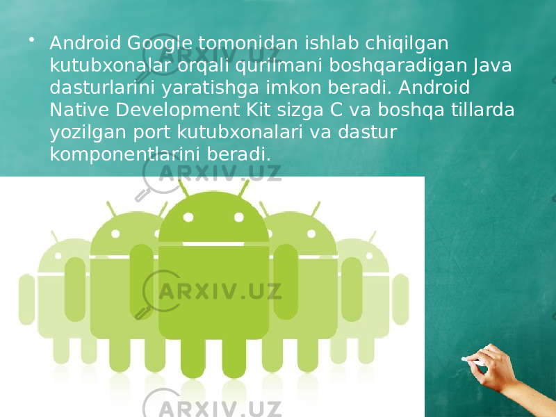 • Android Google tomonidan ishlab chiqilgan kutubxonalar orqali qurilmani boshqaradigan Java dasturlarini yaratishga imkon beradi. Android Native Development Kit sizga C va boshqa tillarda yozilgan port kutubxonalari va dastur komponentlarini beradi. 