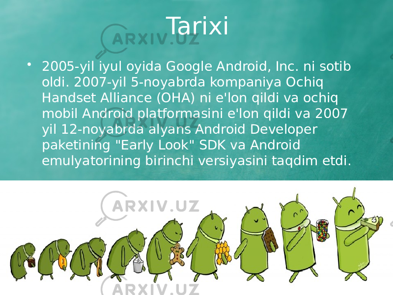 Tarixi • 2005-yil iyul oyida Google Android, Inc. ni sotib oldi. 2007-yil 5-noyabrda kompaniya Ochiq Handset Alliance (OHA) ni e&#39;lon qildi va ochiq mobil Android platformasini e&#39;lon qildi va 2007 yil 12-noyabrda alyans Android Developer paketining &#34;Early Look&#34; SDK va Android emulyatorining birinchi versiyasini taqdim etdi. 