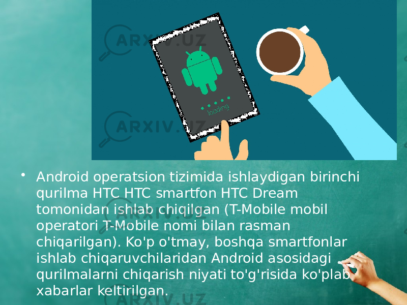 • Android operatsion tizimida ishlaydigan birinchi qurilma HTC HTC smartfon HTC Dream tomonidan ishlab chiqilgan (T-Mobile mobil operatori T-Mobile nomi bilan rasman chiqarilgan). Ko&#39;p o&#39;tmay, boshqa smartfonlar ishlab chiqaruvchilaridan Android asosidagi qurilmalarni chiqarish niyati to&#39;g&#39;risida ko&#39;plab xabarlar keltirilgan. 