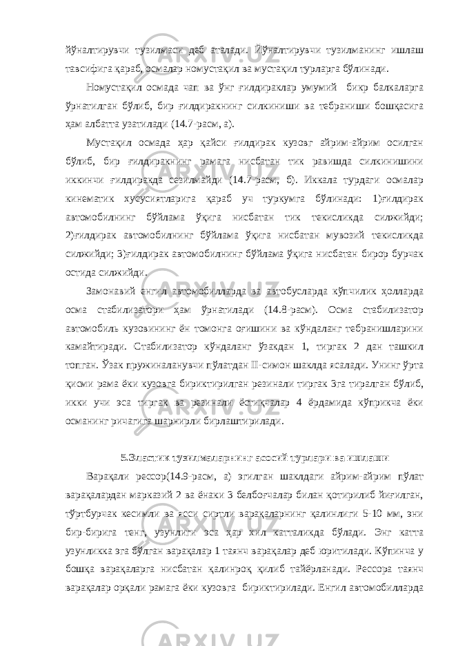 йўналтирувчи тузилмаси деб аталади. Йўналтирувчи тузилманинг ишлаш тавсифига қараб, осмалар номустақил ва мустақил турларга бўлинади. Номустақил осмада чап ва ўнг ғилдираклар умумий бикр балкаларга ўрнатилган бўлиб, бир ғилдиракнинг силкиниши ва тебраниши бошқасига ҳам албатта узатилади (14.7-расм, а). Мустақил осмада ҳар қайси ғилдирак кузовг айрим-айрим осилган бўлиб, бир ғилдиракнинг рамага нисбатан тик равишда силкинишини иккинчи ғилдиракда сезилмайди (14.7-расм, б). Иккала турдаги осмалар кинематик хусусиятларига қараб уч туркумга бўлинади: 1)ғилдирак автомобилнинг бўйлама ўқига нисбатан тик текисликда силжийди; 2)ғилдирак автомобилнинг бўйлама ўқига нисбатан мувозий текисликда силжийди; 3)ғилдирак автомобилнинг бўйлама ўқига нисбатан бирор бурчак остида силжийди. Замонавий енгил автомобилларда ва автобусларда кўпчилик ҳолларда осма стабилизатори ҳам ўрнатилади (14.8-расм). Осма стабилизатор автомобиль кузовининг ён томонга оғишини ва кўндаланг тебранишларини камайтиради. Стабилизатор кўндаланг ўзакдан 1, тиргак 2 дан ташкил топган. Ўзак пружиналанувчи пўлатдан II-симон шаклда ясалади. Унинг ўрта қисми рама ёки кузовга бириктирилган резинали тиргак 3га тиралган бўлиб, икки учи эса тиргак ва резинали ёстиқчалар 4 ёрдамида кўприкча ёки османинг ричагига шарнирли бирлаштирилади. 5.Эластик тузилмаларнинг асосий турлари ва ишлаши Варақали рессор(14.9-расм, а) эгилган шаклдаги айрим-айрим пўлат варақалардан марказий 2 ва ёнаки 3 белбоғчалар билан қотирилиб йиғилган, тўртбурчак кесимли ва ясси сиртли варақаларнинг қалинлиги 5-10 мм, эни бир-бирига тенг, узунлиги эса ҳар хил катталикда бўлади. Энг катта узунликка эга бўлган варақалар 1 таянч варақалар деб юритилади. Кўпинча у бошқа варақаларга нисбатан қалинроқ қилиб тайёрланади. Рессора таянч варақалар орқали рамага ёки кузовга бириктирилади. Енгил автомобилларда 