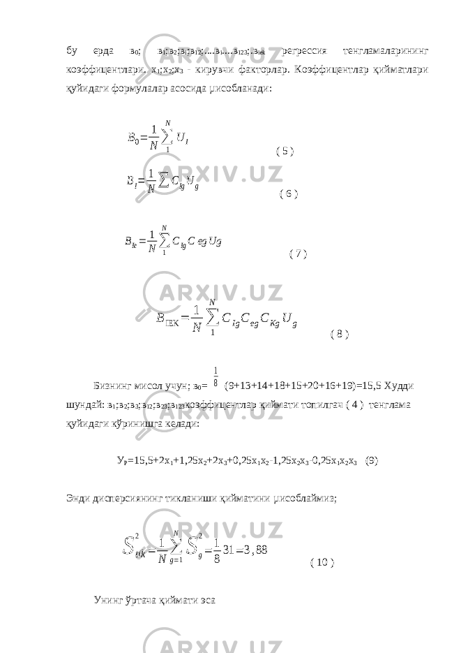 бу ерда в 0 ; в 1 ;в 2 ;в i ;в 12 ;....в i ....в 123 ;.в iek регрессия тенгламаларининг коэффицентлари. x 1 ;x 2 ;x 3 - кирувчи факторлар. Коэффицентлар қийматлари қуйидаги формулалар асосида µисобланади: B0= 1 N ∑ 1 N U I ( 5 ) BI= 1 N ∑ C IgU g ( 6 ) BIe= 1 N ∑ 1 N C IgC eg Ug ( 7 ) B IEK = 1 N ∑ 1 N C Ig C eg C Kg U g ( 8 ) Бизнинг мисол учун; в 0 = 1 8 (9+13+14+18+15+20+16+19)=15,5 Худди шундай: в 1 ;в 2 ;в 3 ;в 12 ;в 23 ;в 123 коэффицентлар қиймати топилгач ( 4 ) тенглама қуйидаги кўринишга келади: У Р =15,5+2х 1 +1,25х 2 +2х 3 +0,25х 1 х 2 -1,25х 2 х 3 -0,25х 1 х 2 х 3 (9) Энди дисперсиянинг тикланиши қийматини µисоблаймиз; S tik 2 = 1 N ∑ g=1 N S g 2 = 1 8 31 = 3,88 ( 10 ) Унинг ўртача қиймати эса 