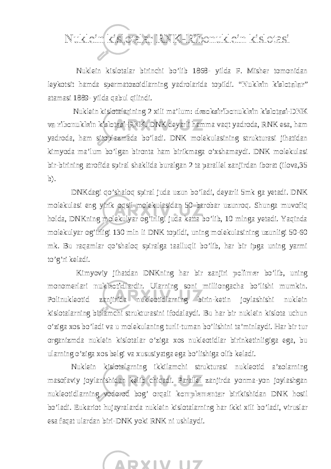 Nuklein kislotalar RNK-Ribonuklein kislotasi Nuklein kislotalar birinchi bo’lib 1868- yilda F. Misher tomonidan leykotsit hamda spermatozoidlarning yadrolarida topildi. “ Nuklein kislotalar ” atamasi 1889- yilda qabul qilindi. Nuklein kislotalarining 2 xili ma’lum: dezoksiribonuklein kislotasi-DNK va ribonuklein kislotasi - RNK . DNK deyarli hamma vaqt yadroda, RNK esa, ham yadroda, ham sitoplazmada bo’ladi. DNK molekulasining strukturasi jihatidan kimyoda ma’lum bo’lgan bironta ham birikmaga o’xshamaydi. DNK molekulasi bir-birining atrofida spiral shaklida buralgan 2 ta parallel zanjirdan iborat (ilova,35 b). DNKdagi qo’shaloq spiral juda uzun bo’ladi, deyarli 5mk ga yetadi. DNK molekulasi eng yirik oqsil molekulasidan 50 barobar uzunroq. Shunga muvofiq holda, DNKning molekulyar og’irligi juda katta bo’lib, 10 mlnga yetadi. Yaqinda molekulyar og’irligi 130 mln li DNK topildi, uning molekulasining uzunligi 50-60 mk. Bu raqamlar qo’shaloq spiralga taalluqli bo’lib, har bir ipga uning yarmi to’g’ri keladi. Kimyoviy jihatdan DNKning har bir zanjiri polimer bo’lib, uning monomerlari nukleotid lardir. Ularning soni milliongacha bo’lishi mumkin. Polinukleotid zanjirida nukleotidlarning birin-ketin joylashishi nuklein kislotalarning birlamchi strukturasini ifodalaydi. Bu har bir nuklein kislota uchun o’ziga xos bo’ladi va u molekulaning turli-tuman bo’lishini ta’minlaydi. Har bir tur organizmda nuklein kislotalar o’ziga xos nukleotidlar birinketinligiga ega, bu ularning o’ziga xos belgi va xususiyatga ega bo’lishiga olib keladi. Nuklein kislotalarning ikkilamchi strukturasi nukleotid a’zolarning masofaviy joylanishidan kelib chiqadi. Parallel zanjirda yonma-yon joylashgan nukleotidlarning vodorod bog’ orqali komplementar birikishidan DNK hosil bo’ladi. Eukariot hujayralarda nuklein kislotalarning har ikki xili bo’ladi, viruslar esa faqat ulardan biri-DNK yoki RNK ni ushlaydi. 