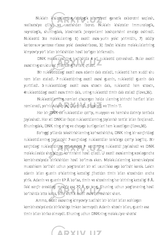 Nuklein kislotalarning biologik ahamiyati genetik axborotni saqlash, realizatsiya qilish va uzatishdan iborat. Nuklein kislotalar immunologik, neyrologik, shuningdek, biosintetik jarayonlarni boshqarishni amalga oshiradi. Nukleotid 3ta molekulaning: 1) azotli asos-purin yoki pirimidin, 2) oddiy karbonsuv-pentoza-riboza yoki dezoksiriboza, 3) fosfat kislota molekulalarining kimyoviy yo’l bilan birikishidan hosil bo’lgan birikmadir. DNK molekulasining tuzilishida 4 xil nukleotid qatnashadi. Bular azotli asosining strukturasi jihatidangina farq qiladi. Bir nukleotiddagi azotli asos adenin deb ataladi, nukleotid ham xuddi shu nom bilan ataladi. 2-nukleotidning azotli asosi guanin, nukleotidi guanin deb yuritiladi. 3-nukleotiddagi azotli asos sitozin deb, nukleotidi ham sitozin, 4nukleotiddagi azotli asos timin deb, uning nukleotidi timin deb ataladi (ilova,35). Nukleotidlarning nomlari qisqargan holda ularning birinchi harflari bilan nomlanadi, ya’ni: Adenin-A, Guanin-G, Sitozin-S va Timin-T. Har bir DNK da nukleotidlar qat’iy, muayyan va hamisha doimiy tartibda joylashadi. Har xil DNKlar faqat nukleotidlarning joylanish tartibi bilan farqlanadi. Shuningdek, DNK ning o’ng va chapga burilganlari ham kuzatilgan (ilova,36). So’nggi yillarda tekshirishlarning ko’rsatishicha, DNK ning bir zanjiridagi nukleotidlarning joylanishi 2-zanjirdagi nukleotidlar tarkibiga qat’iy bog’liq. Bir zanjirdagi nukleotidning ro’parasiga 2- zanjirning nukleotidi joylashadi va DNK molekulasida shotisimon ko’rinishni hosil qiladi. U azotli asoslarning xoxlagancha kombinatsiyada birikishidan hosil bo’lmas ekan. Molekulalarning konstruksiyasi mustahkam bo’lishi uchun pog’onalari bir xil uzunlikka ega bo’lishi kerak. Lekin adenin bilan guanin o’zlarining kattaligi jihatidan timin bilan sitozindan ancha yirik. Adenin va guanin 12 Å bo’lsa, timin va sitozinning har birining kattaligi 8 Å. Ikki zanjir orasidagi masofa esa 20 Å ga teng. Shuning uchun pog’onaning hosil bo’lishida bitta katta, bitta kichik azotli asos qatnashishi shart. Ammo, azotli asosning kimyoviy tuzilishi bir-birlari bilan xohlagan kombinatsiyalarda birikishiga imkon bermaydi: Adenin sitozin bilan, guanin esa timin bilan birika olmaydi. Shuning uchun DNKning molekulyar shotisi 