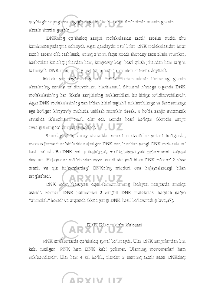 quyidagicha pog’onalargagina ega bo’ladi: adenin-timin timin-adenin guanin- sitozin sitozin-guanin DNKning qo’shaloq zanjiri molekulasida azotli asoslar xuddi shu kombinatsiyadagina uchraydi. Agar qandaydir usul bilan DNK molekulasidan biror azotli asosni olib tashlasak, uning o’rnini faqat xuddi shunday asos olishi mumkin, boshqalari kattaligi jihatidan ham, kimyoviy bog’ hosil qilish jihatidan ham to’g’ri kelmaydi. DNK ning bunday tuzilish prinsipi komplementarlik deyiladi. Molekulyar pog’onaning hosil bo’lishi uchun adenin timinning, guanin sitozinning zaruriy to’ldiruvchilari hisoblanadi. Shularni hisobga olganda DNK molekulasining har ikkala zanjirining nukleotidlari bir-biriga to’ldiruvchilardir. Agar DNK molekulasining zanjiridan birini tegishli nukleotidlarga va fermentlarga ega bo’lgan kimyoviy muhitda ushlash mumkin desak, u holda zanjir avtomatik ravishda ikkinchisini tuzib olar edi. Bunda hosil bo’lgan ikkinchi zanjir avvalgisining to’ldiruvchisi bo’ladi. Shunday qilib, qulay sharoitda kerakli nukleotidlar yetarli bo’lganda, maxsus fermentlar ishtirokida ajralgan DNK zanjirlaridan yangi DNK molekulalari hosil bo’ladi. Bu DNK reduplikatsiyasi, replikatsiyasi yoki avtoreproduksiyasi deyiladi. Hujayralar bo’linishdan avval xuddi shu yo’l bilan DNK miqdori 2 hissa ortadi va qiz hujayralardagi DNKning miqdori ona hujayralardagi bilan tenglashadi. DNK reduplikatsiyasi oqsil-fermentlarning faoliyati natijasida amalga oshadi. Ferment DNK polimeraza 2 zanjirli DNK molekulasi bo’ylab go’yo “o’rmalab” boradi va orqasida ikkita yangi DNK hosil bo’laveradi (ilova,37). RNK-Ribonuklein kislotasi RNK strukturasida qo’shaloq spiral bo’lmaydi. Ular DNK zanjirlaridan biri kabi tuzilgan. RNK ham DNK kabi polimer. Ularning monomerlari ham nukleotidlardir. Ular ham 4 xil bo’lib, ulardan 3 tasining azotli asosi DNKdagi 