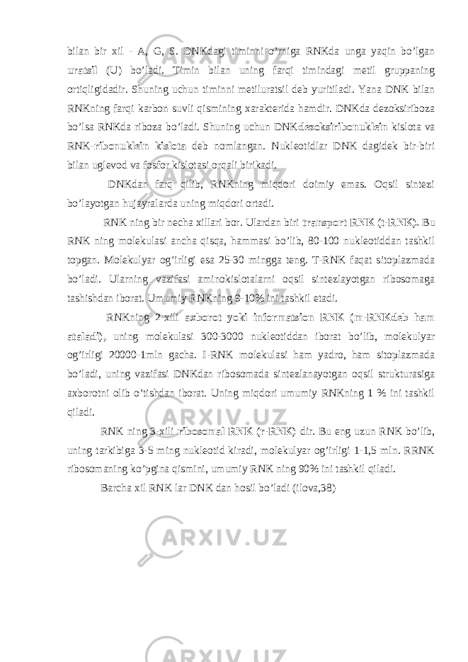 bilan bir xil - A, G, S. DNKdagi timinni o’rniga RNKda unga yaqin bo’lgan uratsil (U) bo’ladi. Timin bilan uning farqi timindagi metil gruppaning ortiqligidadir. Shuning uchun timinni metiluratsil deb yuritiladi. Yana DNK bilan RNKning farqi karbon suvli qismining xarakterida hamdir. DNKda dezoksiriboza bo’lsa RNKda riboza bo’ladi. Shuning uchun DNK dezoksiribonuklein kislota va RNK- ribonuklein kislota deb nomlangan. Nukleotidlar DNK dagidek bir-biri bilan uglevod va fosfor kislotasi orqali birikadi. DNKdan farq qilib, RNKning miqdori doimiy emas. Oqsil sintezi bo’layotgan hujayralarda uning miqdori ortadi. RNK ning bir necha xillari bor. Ulardan biri transport RNK (t-RNK). Bu RNK ning molekulasi ancha qisqa, hammasi bo’lib, 80-100 nukleotiddan tashkil topgan. Molekulyar og’irligi esa 25-30 mingga teng. T-RNK faqat sitoplazmada bo’ladi. Ularning vazifasi aminokislotalarni oqsil sintezlayotgan ribosomaga tashishdan iborat. Umumiy RNKning 9-10% ini tashkil etadi. RNKning 2-xili axborot yoki informatsion RNK (m-RNKdeb ham ataladi), uning molekulasi 300-3000 nukleotiddan iborat bo’lib, molekulyar og’irligi 20000-1mln gacha. I-RNK molekulasi ham yadro, ham sitoplazmada bo’ladi, uning vazifasi DNKdan ribosomada sintezlanayotgan oqsil strukturasiga axborotni olib o’tishdan iborat. Uning miqdori umumiy RNKning 1 % ini tashkil qiladi. RNK ning 3-xili ribosomal RNK (r-RNK) dir. Bu eng uzun RNK bo’lib, uning tarkibiga 3-5 ming nukleotid kiradi, molekulyar og’irligi 1-1,5 mln. RRNK ribosomaning ko’pgina qismini, umumiy RNK ning 90% ini tashkil qiladi. Barcha xil RNK lar DNK dan hosil bo’ladi (ilova,38) 