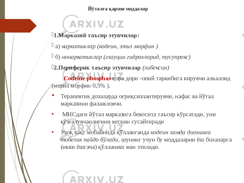 Йўталга қарши моддалар  1.Марказий таъсир этувчилар:  а) наркотиклар (кодеин, этил морфин )  б) нонаркотиклар (глауцин гидрохлорид, тусупрекс)  2.Периферик таъсир этувчилар (либексин) Codeine phosphas қора дори -опий таркибига кирувчи алкалоид (метил морфин 0,5% ).  Терапевтик дозаларда оғриқсизлантирувчи, нафас ва йўтал марказини фалажловчи. • МНСдаги йўтал марказига бевосита таъсир кўрсатади, уни қўзғалувчанлигини кескин сусайтиради • Узоқ вақт мобайнида қўлланганда кодеин хамда дионинга тобелик пайдо бўлади, шунинг учун бу моддаларни ёш болаларга (икки ёшгача) қўлланиш ман этилади. 