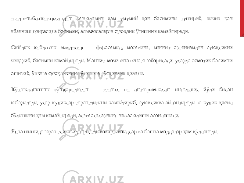 а-адреноблокаторлардан фентоламин ҳам умумий қон босимини тушириб, кичик қон айланиш доирасида босимни, альвеолаларга суюқлик ўтишини камайтиради. Сийдик ҳайдовчи моддалар — фуросемид, мочевина, маннит организмдан суюқликни чиқариб, босимни камайтиради. Маннит, мочевина венага юборилади, уларда осмотик босимни ошириб, ўпкага суюқликнинг ўтишига тўсқинлик қилади. Кўпикланишни сўндирадиган — этанол ва антифомсилан ингаляция йўли билан юборилади, улар кўпиклар таранглигини камайтириб, суюкликка айлантиради ва кўпик ҳосил бўлишини ҳам камайтиради, альвеолаларнинг нафас олиши осонлашади. Ўпка шишида юрак гликозидлари, глюкокортикоидлар ва бошка моддалар ҳам қўлланади. 