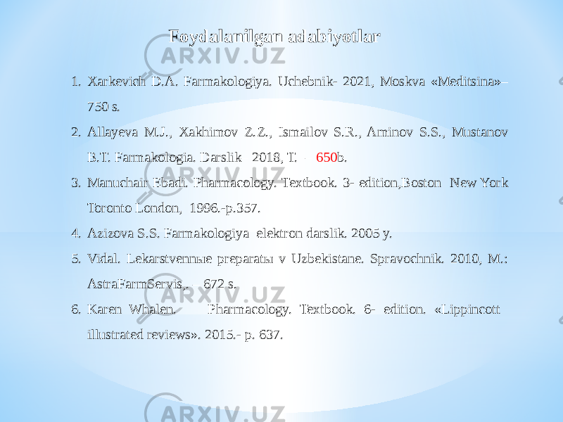 1. Xarkevich D.A. Farmakologiya. Uchebnik- 2021, Moskva «Meditsina»– 750 s. 2. Allayeva M.J., Xakhimov Z.Z., Ismailov S.R., Aminov S.S., Mustanov B.T. Farmakologia. Darslik– 2018, T. – 650 b. 3. Manuchair Ebadi. Pharmacology. Textbook. 3- edition,Boston New York Toronto London, 1996.-p.357. 4. Azizova S.S. Farmakologiya elektron darslik. 2005 y. 5. Vidal. Lekarstvennыe preparatы v Uzbekistane. Spravochnik. 2010, M.: AstraFarmServis,. – 672 s. 6. Karen Whalen. Pharmacology. Textbook. 6- edition. «Lippincott illustrated reviews». 2015.- p. 637. Foydalanilgan adabiyotlar 