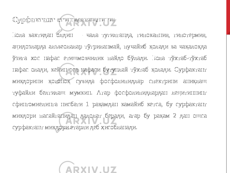 Сурфактант етишмовчилиги: Бола вактидан олдин — чала туғилганда, гипокапния, гипотермия, ацидозларда альвеолалар тўғриланмай, пучайиб қолади ва чақалоқда ўзига хос нафас етишмовчилик пайдо бўлади. Бола тўхтаб-тўхтаб нафас олади, кейин эса нафаси бутунлай тўхтаб қолади. Сурфактант миқдорини қоғоноқ сувида фосфолипидлар спектрини аниқлаш туфайли белгилаш мумкин. Агар фосфолипидлардан лецитиннинг сфингомиелинга нисбати 1 рақамдан камайиб кетса, бу сурфактант микдори пасайганидан далолат беради, агар бу рақам 2 дан ошса сурфактант миқдори етарли деб ҳисобланади. 