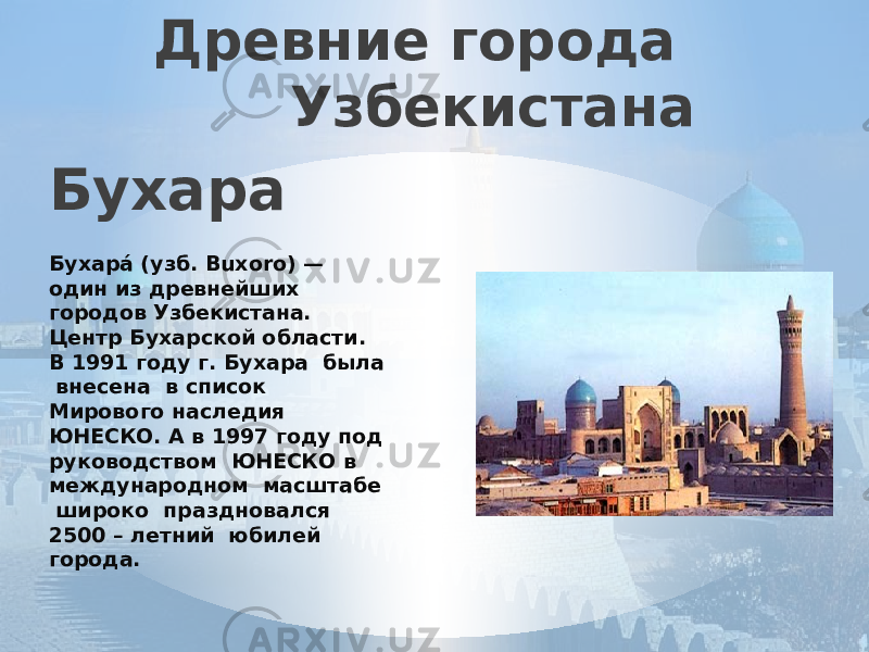 Древние города Узбекистана Бухара   Бухара́ (узб. Buxoro) — один из древнейших городов Узбекистана. Центр Бухарской области. В 1991 году г. Бухара была внесена в список Мирового наследия ЮНЕСКО. А в 1997 году под руководством ЮНЕСКО в международном масштабе широко праздновался 2500 – летний юбилей города. 