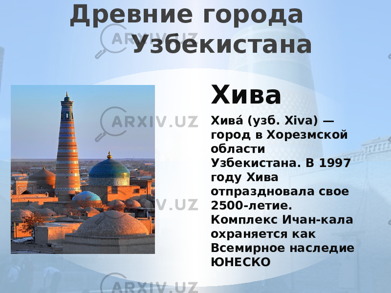 Древние города Узбекистана Хива Хива́ (узб. Xiva) — город в Хорезмской области Узбекистана. В 1997 году Хива отпраздновала свое 2500-летие. Комплекс Ичан-кала охраняется как Всемирное наследие ЮНЕСКО 
