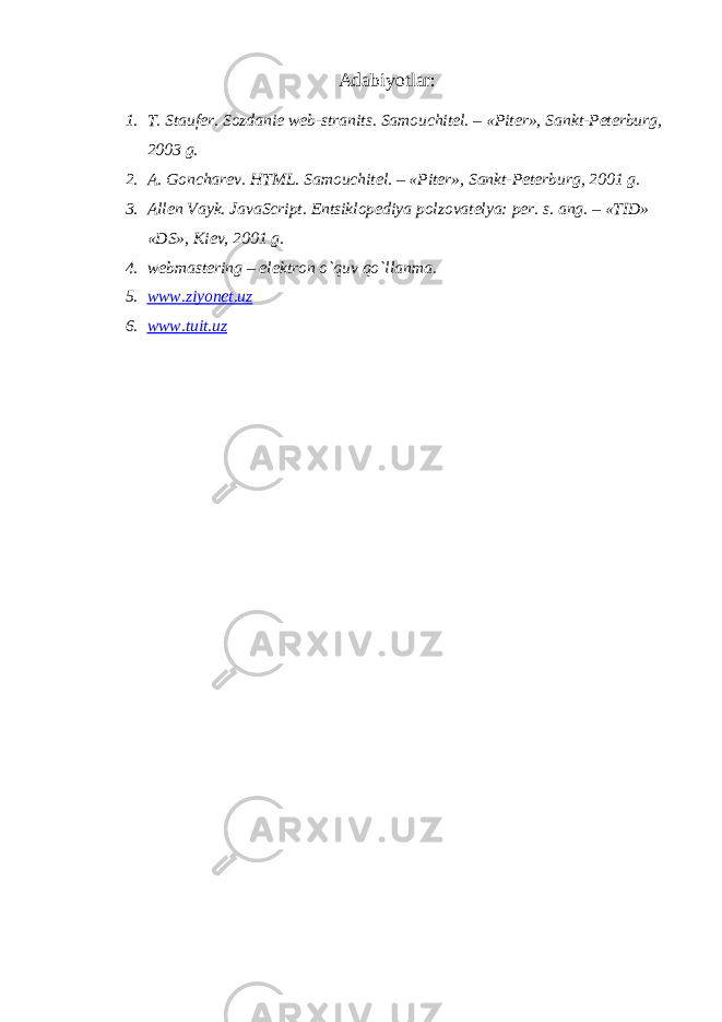 Adabiyotlar: 1. T. Stauf е r. Sozdani е w е b-stranits. Samouchit е l. – «Pit е r», Sankt-P е t е rburg, 2003 g. 2. A. Gonchar е v. HTML. Samouchit е l. – «Pit е r», Sankt-P е t е rburg, 2001 g. 3. All е n Vayk. JavaScript. Entsiklop е diya polzovat е lya: p е r. s. ang. – «TID» «DS», Ki е v, 2001 g. 4. webmastering – el е ktron o`quv qo`llanma. 5. www.ziyonet.uz 6. www.tuit.uz 