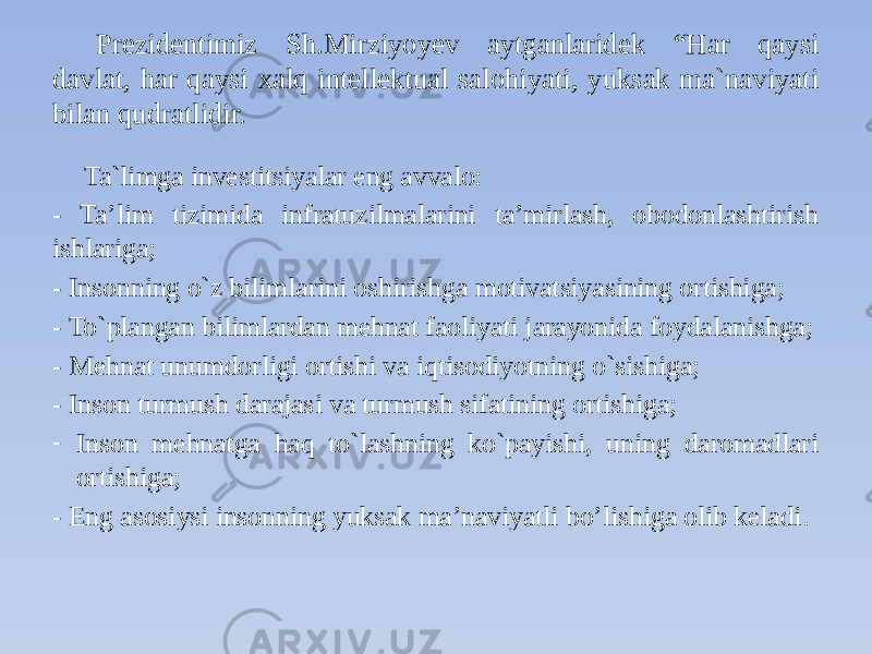 Prezidentimiz Sh.Mirziyoyev aytganlaridek “Har qaysi davlat, har qaysi xalq intellektual salohiyati, yuksak ma`naviyati bilan qudratlidir. Ta`limga investitsiyalar eng avvalo: - Ta’lim tizimida infratuzilmalarini ta’mirlash, obodonlashtirish ishlariga; - Insonning o`z bilimlarini oshirishga motivatsiyasining ortishiga; - To`plangan bilimlardan mehnat faoliyati jarayonida foydalanishga; - Mehnat unumdorligi ortishi va iqtisodiyotning o`sishiga; - Inson turmush darajasi va turmush sifatining ortishiga; - Inson mehnatga haq to`lashning ko`payishi, uning daromadlari ortishiga; - Eng asosiysi insonning yuksak ma’naviyatli bo’lishiga olib keladi. 