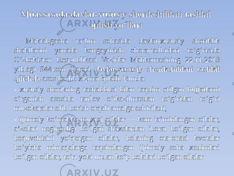 Muassasada davlat-xususiy sherikchilikni tashkil qilish yoʻllari Maktabgacha ta’lim sohasida davlat-xususiy sheriklik shakllarini yanada kengaytirish chora-tadbirlari to‘g‘risida O‘zbekiston Respublikasi Vazirlar Mahkamasining 22.11.2018 yildagi 944-son Qarori davlat-xususiy sherikchilikni tashkil qilishda asos bo’lib xizmat qiladi. Bunda: - xususiy sherikning tashabbusi bilan taqdim etilgan hujjatlarni o‘rganish asosida tanlov o‘tkazilmasdan to‘g‘ridan to‘g‘ri muzokaralar olib borish orqali amalga oshiriladi; - ijtimoiy ko‘makka muxtoj oilalar   — kam ta’minlangan oilalar, a’zolari nogironligi bo‘lgan shaxslardan iborat bo‘lgan oilalar, boquvchisini yo‘qotgan oilalar, bolaning ota-onasi kvotalar bo‘yicha mintaqalarga taqsimlangan ijtimoiy soha xodimlari bo‘lgan oilalar, to‘rt yoki undan ko‘p bolalari bo‘lgan oilalar 