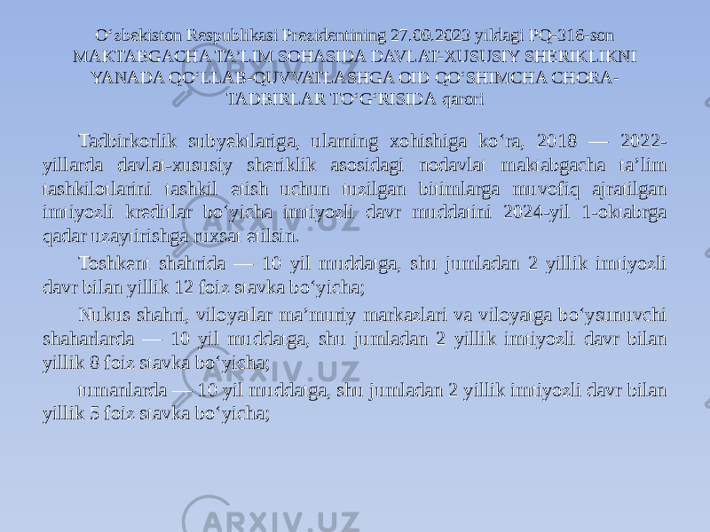 O‘zbekiston Respublikasi Prezidentining 27.09.2023 yildagi PQ-316-son MAKTABGACHA TA’LIM SOHASIDA DAVLAT-XUSUSIY SHERIKLIKNI YANADA QO‘LLAB-QUVVATLASHGA OID QO‘SHIMCHA CHORA- TADBIRLAR TO‘G‘RISIDA qarori Tadbirkorlik subyektlariga, ularning xohishiga ko‘ra, 2018 — 2022- yillarda davlat-xususiy sheriklik asosidagi nodavlat maktabgacha ta’lim tashkilotlarini tashkil etish uchun tuzilgan bitimlarga muvofiq ajratilgan imtiyozli kreditlar bo‘yicha imtiyozli davr muddatini 2024-yil 1-oktabrga qadar uzaytirishga ruxsat etilsin. Toshkent shahrida — 10 yil muddatga, shu jumladan 2 yillik imtiyozli davr bilan yillik 12 foiz stavka bo‘yicha; Nukus shahri, viloyatlar ma’muriy markazlari va viloyatga bo‘ysunuvchi shaharlarda — 10 yil muddatga, shu jumladan 2 yillik imtiyozli davr bilan yillik 8 foiz stavka bo‘yicha; tumanlarda — 10 yil muddatga, shu jumladan 2 yillik imtiyozli davr bilan yillik 5 foiz stavka bo‘yicha; 