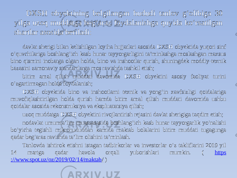 DXSH obyektining belgilangan hududi tanlov g‘olibiga 30 yilga uzoq muddatga beg‘araz foydalanishga quyida ko‘rsatilgan shartlar asosida beriladi: davlat sherigi bilan kelishilgan loyiha hujjatlari asosida DXSH obyektida yuqori sinf o‘quvchilariga boshlang‘ich kasb hunar tayyorgarligini ta’minlashga moslashgan maxsus bino qismini inobatga olgan holda, bino va inshootlar qurish, shuningdek moddiy-texnik bazasini zamonaviy standartlarga mos ravishda tashkil etish; bitim amal qilish muddati davomida DXSH obyektini asosiy faoliyat turini o‘zgartirmagan holda foydalanish; DXSH obyektida bino va inshootlarni texnik va yong‘in xavfsizligi qoidalariga muvofiqlashtirilgan holda qurish hamda bitim amal qilish muddati davomida ushbu qoidalar asosida rekonstruksiya va ekspluatatsiya qilish; uzoq muddatga DXSH obyektini rivojlantirish rejasini davlat sherigiga taqdim etish; nodavlat umumta’lim muassasasida boshlang‘ich kasb hunar tayyorgarlik yo‘nalishi bo‘yicha tegishli mikrohududdan kamida maktab bolalarini bitim muddati tugagunga qadar beg‘araz ravishda ta’lim olishini ta’minlash. Tanlovda ishtirok etishni istagan tadbirkorlar va investorlar o‘z takliflarini 2019 yil 14 martga qadar havola orqali yuborishlari mumkin. ( https ://www.spot.uz/oz/2019/02/14/maktab / ) 