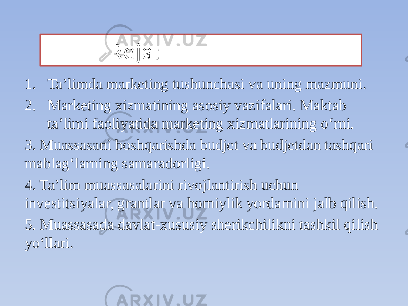  Reja: 1. Taʼlimda marketing tushunchasi va uning mazmuni. 2. Marketing xizmatining asosiy vazifalari. Maktab taʼlimi faoliyatida marketing xizmatlarining o‘rni. 3. Muassasani boshqarishda budjet va budjetdan tashqari mablagʻlarning samaradorligi. 4. Taʼlim muassasalarini rivojlantirish uchun investitsiyalar, grantlar va homiylik yordamini jalb qilish. 5. Muassasada davlat-xususiy sherikchilikni tashkil qilish yoʻllari. 