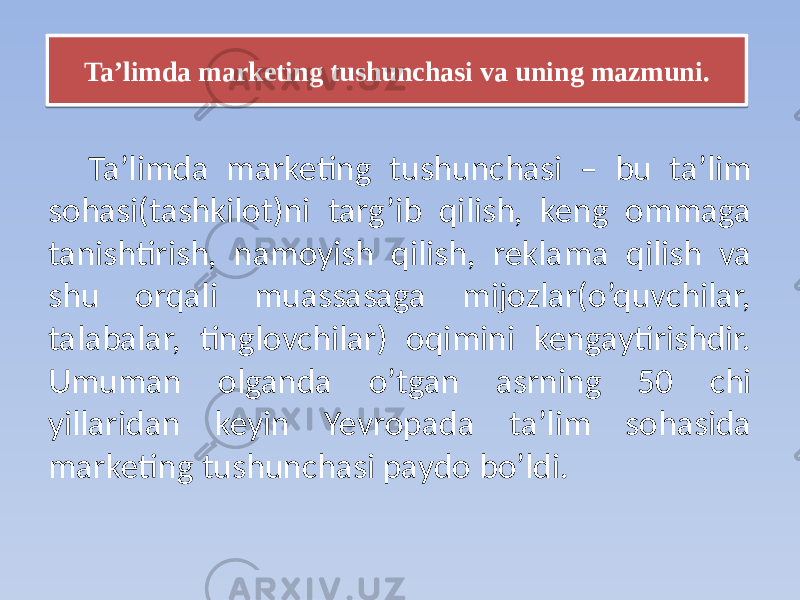 Taʼlimda marketing tushunchasi – bu ta’lim sohasi(tashkilot)ni targ’ib qilish, keng ommaga tanishtirish, namoyish qilish, reklama qilish va shu orqali muassasaga mijozlar(o’quvchilar, talabalar, tinglovchilar) oqimini kengaytirishdir. Umuman olganda o’tgan asrning 50 chi yillaridan keyin Yevropada taʼlim sohasida marketing tushunchasi paydo bo’ldi. Taʼlimda marketing tushunchasi va uning mazmuni.13 