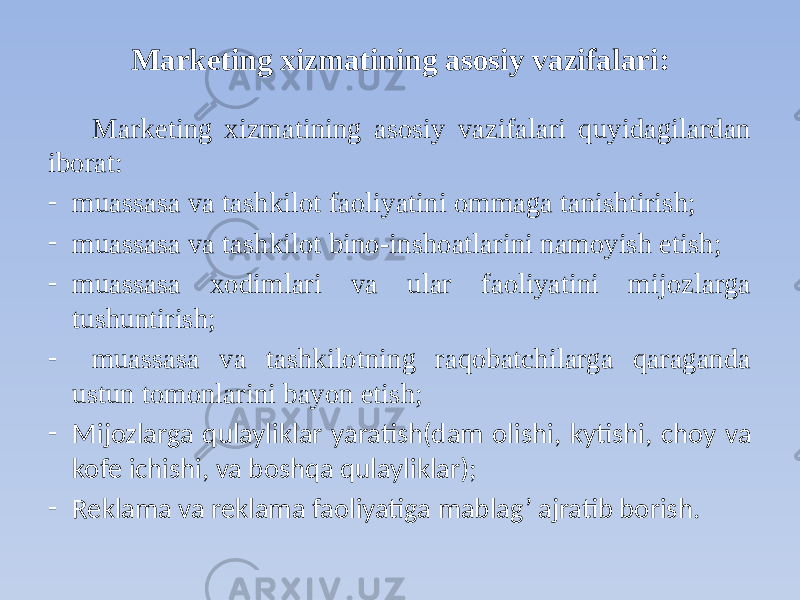 Marketing xizmatining asosiy vazifalari: Marketing xizmatining asosiy vazifalari quyidagilardan iborat: - muassasa va tashkilot faoliyatini ommaga tanishtirish; - muassasa va tashkilot bino-inshoatlarini namoyish etish; - muassasa xodimlari va ular faoliyatini mijozlarga tushuntirish; - muassasa va tashkilotning raqobatchilarga qaraganda ustun tomonlarini bayon etish; - Mijozlarga qulayliklar yaratish(dam olishi, kytishi, choy va kofe ichishi, va boshqa qulayliklar); - Reklama va reklama faoliyatiga mablag’ ajratib borish. 