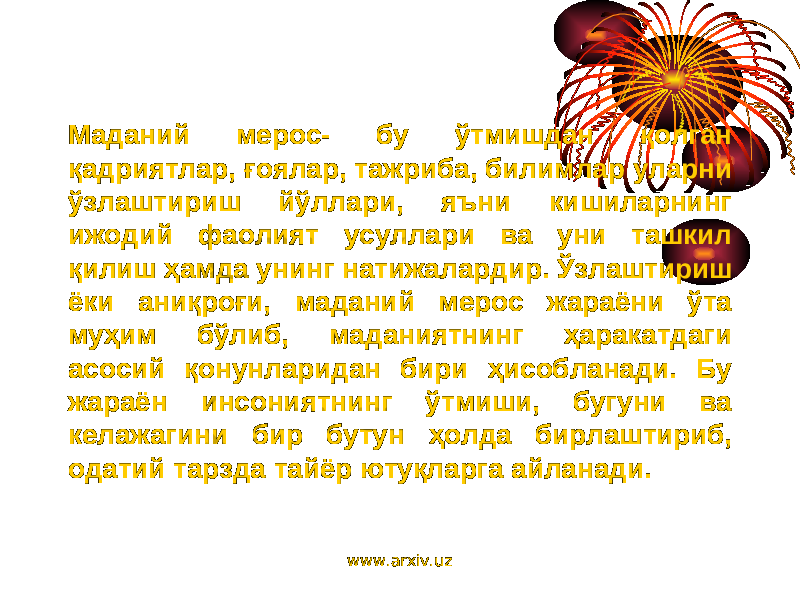 Маданий мерос- бу ўтмишдан қолган қадриятлар, ғоялар, тажриба, билимлар уларни ўзлаштириш йўллари, яъни кишиларнинг ижодий фаолият усуллари ва уни ташкил қилиш ҳамда унинг натижалардир. Ўзлаштириш ёки аниқроғи, маданий мерос жараёни ўта муҳим бўлиб, маданиятнинг ҳаракатдаги асосий қонунларидан бири ҳисобланади. Бу жараён инсониятнинг ўтмиши, бугуни ва келажагини бир бутун ҳолда бирлаштириб, одатий тарзда тайёр ютуқларга айланади. www.arxiv.uz 