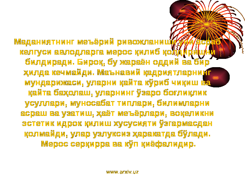 Маданиятнинг меъёрий ривожланиши уни асраб келгуси авлодларга мерос қилиб қолдиришни билдиради. Бироқ, бу жараён оддий ва бир ҳилда кечмайди. Маънавий қадриятларнинг мундарижаси, уларни қайта кўриб чиқиш ва қайта баҳолаш, уларнинг ўзаро боғлиқлик усуллари, муносабат типлари, билимларни асраш ва узатиш, ҳаёт меъёрлари, воқеликни эстетик идрок қилиш хусусияти ўзгармасдан қолмайди, улар узлуксиз ҳаракатда бўлади. Мерос серқирра ва кўп қиёфалидир. www.arxiv.uz 