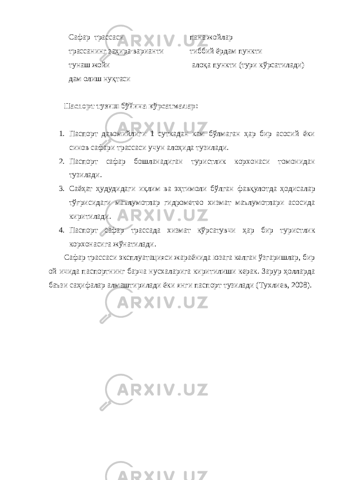 Сафар трассаси пана жойлар трасса нинг заҳира варианти тиббий ёрдам пункти тунаш жойи алоқа пункти (тури кўрсат ил ади) дам олиш нуқтаси Паспорт тузиш бўйича кўрсатмалар: 1. Паспорт давомийлиги 1 суткадан кам бўлмаган ҳар бир асосий ёки синов сафари трассаси учун алоҳида тузилади. 2. Паспорт сафар бошланадиган т уристлик корхонаси томонидан тузилади. 3. Саёҳат ҳудудидаги иқлим ва эҳтимоли бўлган фавқулотда ҳодисалар тўғрисидаги маълумотлар гидрометео хизмат маълумотлари асосида киритилади. 4. Паспорт сафар трасса да хизмат кўрсатувчи ҳар бир т уристлик корхонасига жўнатилади. Сафар трассаси эксплуатацияси жараёнида юзага келган ўзгаришлар, бир ой ичида паспортнинг барча нусхаларига киритилиши керак. Зарур ҳолларда баъзи саҳифалар алмаштирилади ёки янги паспорт тузилади (Тухлиев, 2008). 