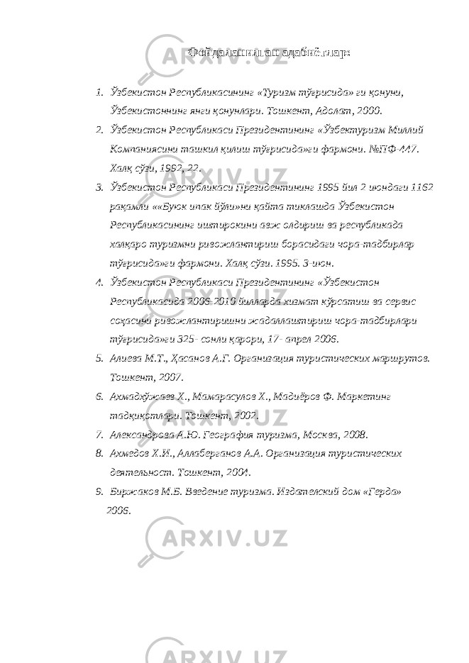 Фойдаланилган адабиётлар : 1. Ўзбекистон Республикасининг « Туризм тўғрисида » ги қонуни , Ўзбекистоннинг янги қонунлари . Тошкент , Адолат , 2000. 2. Ўзбекистон Республикаси Президентининг «Ўзбектуризм Миллий Компаниясини ташкил қилиш тўғрисида»ги фармони. №ПФ-447. Халқ сўзи, 1992, 22. 3. Ўзбекистон Республикаси Президентининг 1995 йил 2 июндаги 1162 рақамли ««Буюк ипак йўли»ни қайта тиклашда Ўзбекистон Республикасининг иштирокини авж олдириш ва республикада халқаро туризмни ривожлантириш борасидаги чора-тадбирлар тўғрисида»ги фармони. Халқ сўзи. 1995. 3-июн. 4. Ўзбекистон Республикаси Президентининг «Ўзбекистон Республикасида 2006-2010 йилларда хизмат кўрсатиш ва сервис соҳасини ривожлантиришни жадаллаштириш чора-тадбирлари тўғрисида»ги 325- сонли қарори, 17- апрел 2006. 5. Алиева М.Т., Ҳасанов А.Г. Организация туристических маршрутов. Тошкент, 2007. 6. Ахмадхўжаев Х., Мамарасулов Х., Мадиёров Ф. Маркетинг тадқиқотлари. Тошкент, 2002. 7. Александрова А.Ю. География туризма, Москва, 2008. 8. Ахмедов Х.И., Аллаберганов А.А. Организация туристических деятельност. Тошкент, 2004. 9. Биржаков М.Б. Введение туризма. Издателский дом «Герда» 2006. 