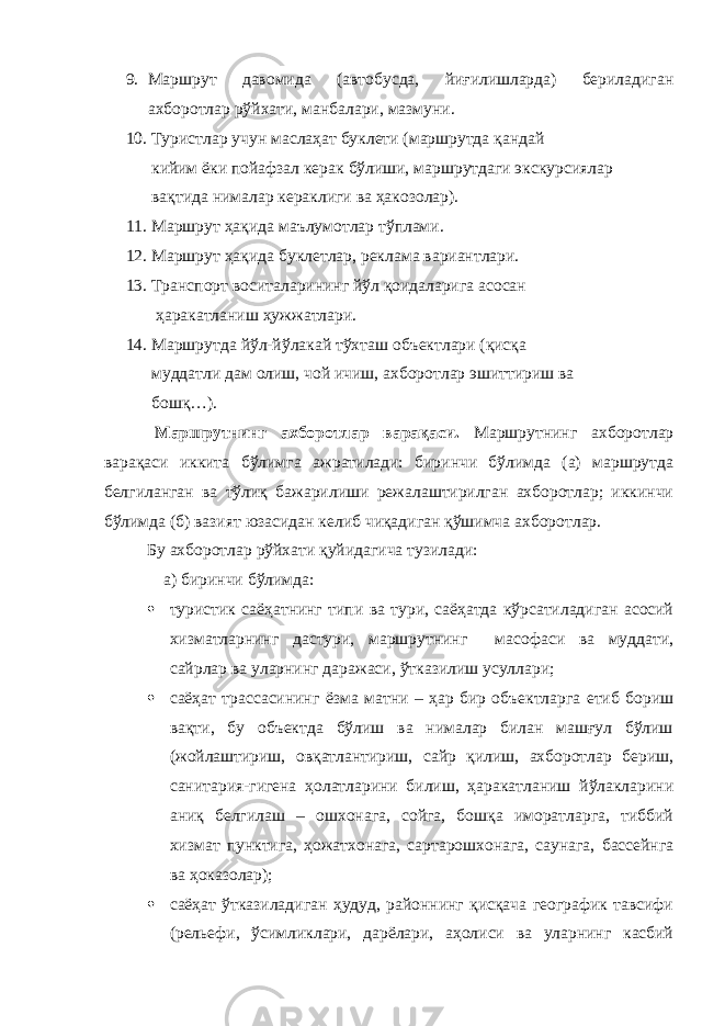 9. Маршрут давомида (автобусда, йиғилишларда) бериладиган ахборотлар рўйхати, манбалари, мазмуни. 10. Туристлар учун маслаҳат буклети (маршрутда қандай кийим ёки пойафзал керак бўлиши, маршрутдаги экскурсиялар вақтида нималар кераклиги ва ҳакозолар). 11. Маршрут ҳақида маълумотлар тўплами. 12. Маршрут ҳақида буклетлар, реклама вариантлари. 13. Транспорт воситаларининг йўл қоидаларига асосан ҳаракатланиш ҳужжатлари. 14. Маршрутда йўл-йўлакай тўхташ объектлари (қисқа муддатли дам олиш, чой ичиш, ахборотлар эшиттириш ва бошқ…). Маршрутнинг ахборотлар варақаси. Маршрутнинг ахборотлар варақаси иккита бўлимга ажратилади: биринчи бўлимда (а) маршрутда белгиланган ва тўлиқ бажарилиши режалаштирилган ахборотлар; иккинчи бўлимда (б) вазият юзасидан келиб чиқадиган қўшимча ахборотлар. Бу ахборотлар рўйхати қуйидагича тузилади: а) биринчи бўлимда:  туристик саёҳатнинг типи ва тури, саёҳатда кўрсатиладиган асосий хизматларнинг дастури, маршрутнинг масофаси ва муддати, сайрлар ва уларнинг даражаси, ўтказилиш усуллари;  саёҳат трассасининг ёзма матни – ҳар бир объектларга етиб бориш вақти, бу объектда бўлиш ва нималар билан машғул бўлиш (жойлаштириш, овқатлантириш, сайр қилиш, ахборотлар бериш, санитария-гигена ҳолатларини билиш, ҳаракатланиш йўлакларини аниқ белгилаш – ошхонага, сойга, бошқа иморатларга, тиббий хизмат пунктига, ҳожатхонага, сартарошхонага, саунага, бассейнга ва ҳоказолар);  саёҳат ўтказиладиган ҳудуд, районнинг қисқача географик тавсифи (рельефи, ўсимликлари, дарёлари, аҳолиси ва уларнинг касбий 