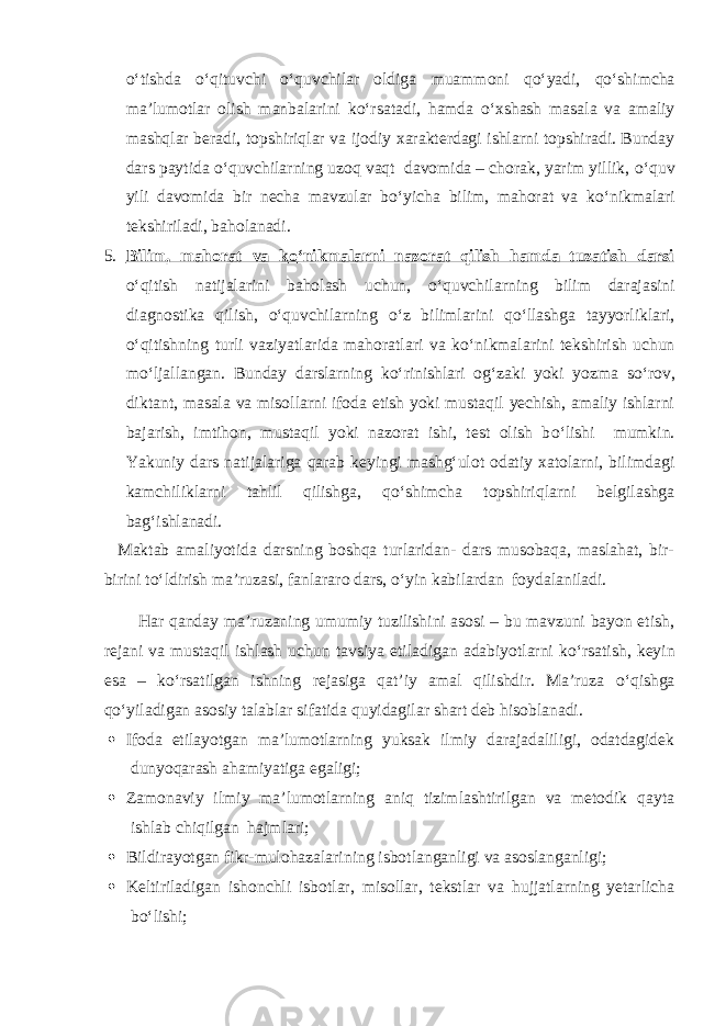 о ‘tishda о ‘qituvchi о ‘quvchilar oldiga muammoni q о ‘yadi, q о ‘shimcha ma’lumotlar olish manbalarini k о ‘rsatadi, hamda о ‘xshash masala va amaliy mashqlar beradi, topshiriqlar va ijodiy xarakterdagi ishlarni topshiradi. Bunday dars paytida о ‘quvchilarning uzoq vaqt davomida – chorak, yarim yillik, о ‘quv yili davomida bir necha mavzular b о ‘yicha bilim, mahorat va k о ‘nikmalari tekshiriladi, baholanadi. 5. Bilim, mahorat va k о ‘nikmalarni nazorat qilish hamda tuzatish darsi о ‘qitish natijalarini baholash uchun, о ‘quvchilarning bilim darajasini diagnostika qilish, о ‘quvchilarning о ‘z bilimlarini q о ‘llashga tayyorliklari, о ‘qitishning turli vaziyatlarida mahoratlari va k о ‘nikmalarini tekshirish uchun m о ‘ljallangan. Bunday darslarning k о ‘rinishlari og‘zaki yoki yozma s о ‘rov, diktant, masala va misollarni ifoda etish yoki mustaqil yechish, amaliy ishlarni bajarish, imtihon, mustaqil yoki nazorat ishi, test olish b о ‘lishi mumkin. Yakuniy dars natijalariga qarab keyingi mashg‘ulot odatiy xatolarni, bilimdagi kamchiliklarni tahlil qilishga, q о ‘shimcha topshiriqlarni belgilashga bag‘ishlanadi. Maktab amaliyotida darsning boshqa turlaridan- dars musobaqa, maslahat, bir- birini t о ‘ldirish ma’ruzasi, fanlararo dars, о ‘yin kabilardan foydalaniladi. Har qanday ma’ruzaning umumiy tuzilishini asosi – bu mavzuni bayon etish, rejani va mustaqil ishlash uchun tavsiya etiladigan adabiyotlarni k о ‘rsatish, keyin esa – k о ‘rsatilgan ishning rejasiga qat’iy amal qilishdir. Ma’ruza о ‘qishga q о ‘yiladigan asosiy talablar sifatida quyidagilar shart deb hisoblanadi.  Ifoda etilayotgan ma’lumotlarning yuksak ilmiy darajadaliligi, odatdagidek dunyoqarash ahamiyatiga egaligi;  Zamonaviy ilmiy ma’lumotlarning aniq tizimlashtirilgan va metodik qayta ishlab chiqilgan hajmlari;  Bildirayotgan fikr-mulohazalarining isbotlanganligi va asoslanganligi;  Keltiriladigan ishonchli isbotlar, misollar, tekstlar va hujjatlarning yetarlicha b о ‘lishi; 