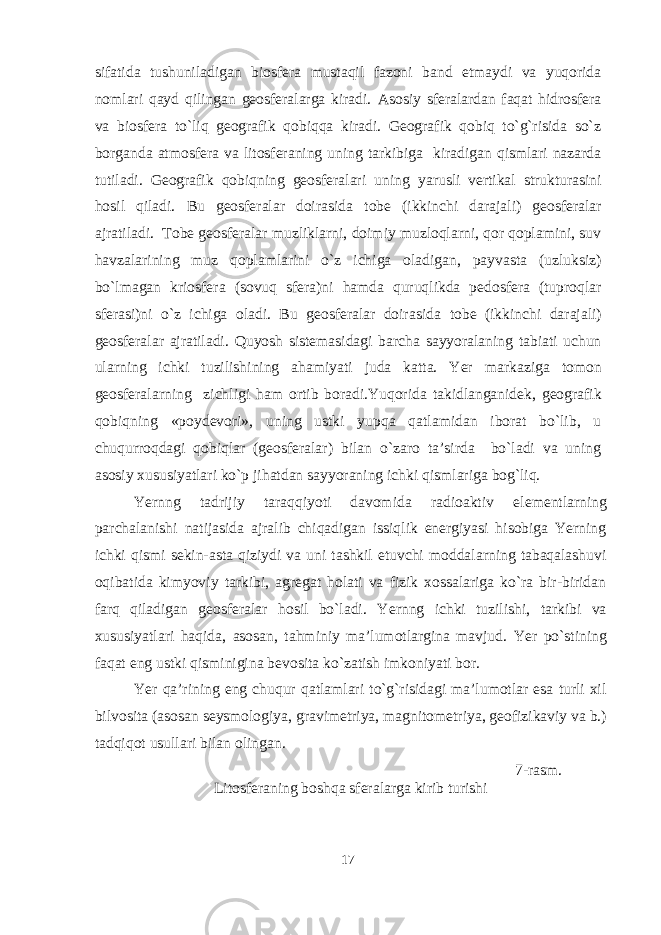 sifatida tushuniladigan biosfera mustaqil fazoni band etmaydi va yuqorida nomlari qayd qilingan geosferalarga kiradi. Asosiy sferalardan faqat hidrosfera va biosfera to`liq geografik qobiqqa kiradi. Geografik qobiq to`g`risida so`z borganda atmosfera va litosferaning uning tarkibiga kiradigan qismlari nazarda tutiladi. Geografik qobiqning geosferalari uning yarusli vertikal strukturasi ni hosil qiladi. Bu geosferalar doirasida tobe (ikkinchi darajali) geosferalar ajratiladi. Tobe geosferalar muzliklarni, doimiy muzloqlarni, qor qoplamini, suv havzalarining muz qoplamlarini o`z ichiga oladigan, payvasta (uzluksiz) bo`lmagan kriosfera (sovuq sfera)ni hamda quruqlikda pedosfera (tuproqlar sferasi)ni o`z ichiga oladi. Bu geosferalar doirasida tobe (ikkinchi darajali) geosferalar ajratiladi. Quyosh sistemasidagi barcha sayyoralaning tabiati uchun ularning ichki tuzilishining ahamiyati juda katta. Yer markaziga tomon geosferalarning zichligi ha m ortib boradi. Yuqorida takidlanganidek, geografik qobiqning «poydevori» , uning ustki yupqa qatlamidan iborat bo`lib, u chuqurroqdagi qobiqlar (geosferalar) bilan o`zaro ta’sirda bo`ladi va uning asosiy xususiyatlari ko`p jihatdan sayyoraning ichki qismlariga bog`liq. Yernng tadrijiy taraqqiyoti davomida radioaktiv elementlarning parchalanishi natijasida ajralib chiqadigan issiqlik energiyasi hisobiga Yerning ichki qismi sekin-asta qiziydi va uni tashkil etuvchi moddalarning tabaqalashuvi oqibatida kimyoviy tarkibi, agregat holati va fizik xossalariga ko`ra bir-biridan farq qiladigan geosferalar hosil bo`ladi. Yernng ichki tuzilishi, tarkibi va xususiyatlari haqida, asosan, tahminiy ma’lumotlargina mavjud. Yer po`stining faqat eng ustki qisminigina bevosita ko`zatish imkoniyati bor. Yer qa’rining eng chuqur qatlamlari to`g`risidagi ma’lumotlar esa turli xil bilvosita (asosan seysmologiya, gravimetriya, magnitometriya, geofizikaviy va b.) tadqiqot usullari bilan olingan. 7-rasm. Litosferaning boshqa sferalarga kirib turishi 17 