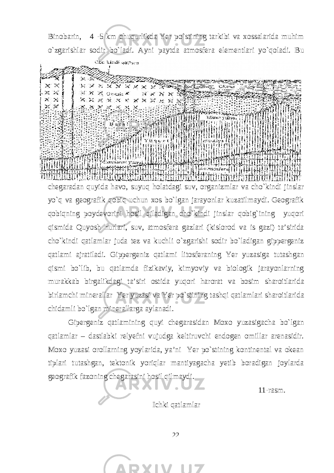 Binobarin, 4 -5 km chuqurlikda Yer po`stining tarkibi va xossalarida muhim o`zgarishlar sodir bo`ladi. Ayni paytda atmosfera elementlari yo ` qoladi . Bu chegaradan quyida havo , suyuq holatdagi suv , organizmlar va cho ` kindi jinslar yo ` q va geografik qobiq uchun xos bo ` lgan jarayonlar kuzatilmaydi . Geografik qobiqning poydevorini hosil qiladigan cho ` kindi jinslar qobig ` ining yuqori qismida Quyosh nurlari , suv , atmosfera gazlari ( kislorod va is gazi ) ta ’ sirida cho ` kindi qatlamlar juda tez va kuchli o ` zgarishi sodir bo ` ladigan gippergeniz qatlami ajratiladi . Gippergeniz qatlami litosferaning Yer yuzasiga tutashgan qismi bo ` lib , bu qatlamda fizikaviy , kimyoviy va biologik jarayonlarning murakkab birgalikdagi ta ’ siri ostida yuqori harorat va bosim sharoitlarida birlamchi minerallar Yer yuzasi va Yer po ` stining tashqi qatlamlari sharoitlarida chidamli bo ` lgan minerallarga aylanadi . Gipergeniz qatlamining quyi chegarasidan Moxo yuzasigacha bo`lgan qatlamlar – dastlabki relyefni vujudga keltiruvchi endogen omillar arenasidir. Moxo yuzasi orollarning yoylarida, ya’ni Yer po`stining kontinental va okean tiplari tutashgan, tektonik yoriqlar mantiyagacha yetib boradigan joylarda geografik fazoning chegarasini hosil qilmaydi. 11-rasm. Ichki qatlamlar 22 