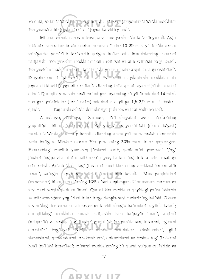 ko`chki, sellar ta’sirida ham ro`y beradi. Mazkur jarayonlar ta’sirida moddalar Yer yuzasida bir joydan ikkinchi joyga ko`chib yuradi. Mineral zarralar asosan havo, suv, muz yordamida ko`chib yuradi. Agar tektonik harakatlar to`xtab qolsa hamma qi’talar 10-20 mln. yil ichida okean sathigacha yemirilib tekislanib qolgan bo`lar edi. Moddalarning harakati natijasida Yer yuzidan moddalarni olib ketilishi va olib kelinishi ro`y beradi. Yer yuzidan moddalarni olib ketilishi daryolar, muzlar orqali amalga oshiriladi. Daryolar orqali asta-sekin, muntazam va katta maydonlarda moddalar bir joydan ikkinchi joyga olib ketiladi. Ularning katta qismi loyqa sifatida harakat qiladi. Quruqlik yuzasida hosil bo`ladigan loyqaning bir yillik miqdori 14 mlrd. t erigan yotqiziqlar (ionli oqim) miqdori esa yiliga 1,5-2,0 mlrd. t. tashkil qiladi. Tog`larda odatda denudatsiya juda tez va faol sodir bo`ladi. Amudaryo, Sirdaryo, Xuanxe, Nil daryolari loyqa miqdorining yuqoriligi bilan ajralib turadi. Yer yuzasining yemirilishi (denudatsiyasi) muzlar ta’sirida ham ro`y beradi. Ularning ahamiyati muz bosish davrlarida katta bo`lgan. Mazkur davrda Yer yuzasining 30% muzi bilan qoplangan. Harakatdagi muzilik yumshoq jinslarni surib, qattiqlarini yemiradi. Tog` jinslarining parchalarini muzliklar o`n, yuz, hatto minglab kilometr masofaga olib ketadi. Antarktidada tog` jinslarini muzliklar uning chekkasi tomon olib boradi, so`ngra aysberglar okean tomon olib ketadi. Muz yotqiziqlari (morenalar) bilan quruqlikning 10% qismi qoplangan. Ular asosan morena va suv-muzi yotqiziqlaridan iborat. Quruqlikka moddalar quyidagi yo`nalishlarda keladi: atmosfera yog`inlari bilan birga dengiz suvi tuzlarining kelishi. Okean suvlaridagi tuz zarralari atmosferaga kuchli dengiz bo`ronlari paytida keladi; quruqlikdagi moddalar nurash natijasida ham ko`payib turadi, otqindi (vulqonik) va boshqa tog` jinslari yemirilish jarayonida suv, kislorod, uglerod dioksidini bog`laydi. Natijada mineral moddalarni oksidlanishi, gilli slanetslarni, qumtoshlarni, ohaktoshlarni, dolomitlarni va boshqa tog` jinslarini hosil bo`lishi kuzatiladi; mineral moddalarning bir qismi vulqon otilishida va 27 