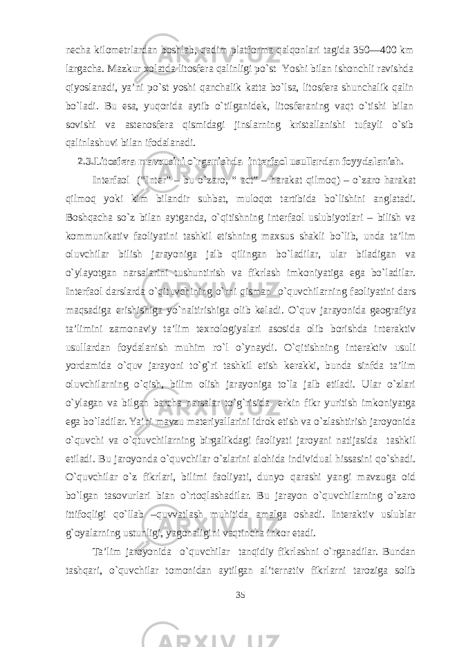 necha kilometrlardan boshlab, qadim platforma qalqonlari tagida 350—400 km largacha. Mazkur xolatda litosfera qalinligi po`st Yoshi bilan ishonchli ravishda qiyoslanadi, ya’ni po`st yoshi qanchalik katta bo`lsa, litosfera shunchalik qalin bo`ladi. Bu esa, yuqorida aytib o`tilganidek, litosferaning vaqt o`tishi bilan sovishi va astenosfera qismidagi jinslarning kristallanishi tufayli o`sib qalinlashuvi bilan ifodalanadi. 2.3.Litosfera mavzusini o`rganishda interfaol usullarda n foy ydalanish. Interfaol (“Inter” – bu o`zaro, “ a c t” – harakat qilmoq) – o`zaro harakat qilmoq yoki kim bilandir suhbat, muloqot tartibida bo`lishini anglatadi. Boshqacha so`z bilan aytganda, o`qitishning interfaol uslubiyotlari – bilish va kommunikativ faoliyatini tashkil etishning maxsus shakli bo`lib, unda ta’lim oluvchilar bilish jarayoniga jalb qilingan bo`ladilar, ular biladigan va o`ylayotgan narsalarini tushuntirish va fikrlash imkoniyatiga ega bo`ladilar. Interfaol darslarda o`qituvchining o`rni qisman o`quvchilarning faoliyatini dars maqsadiga erishishiga yo`naltirishiga olib keladi. O`quv jarayonida geografiya ta’limini zamonaviy ta’lim texnologiyalari asosida olib borishda interaktiv usullardan foydalanish muhim ro`l o`ynaydi. O`qitishning interaktiv usuli yordamida o`quv jarayoni to`g`ri tashkil etish kerakki, bunda sinfda ta’lim oluvchilarning o`qish, bilim olish jarayoniga to`la jalb etiladi. Ular o`zlari o`ylagan va bilgan barcha narsalar to`g`risida erkin fikr yuritish imkoniyatga ega bo`ladilar. Ya’ni mavzu materiyallarini idrok etish va o`zlashtirish jaroyonida o`quvchi va o`qtuvchilarning birgalikdagi faoliyati jaroyani natijasida tashkil etiladi. Bu jaroyonda o`quvchilar o`zlarini alohida individual hissasini qo`shadi. O`quvchilar o`z fikrlari, bilimi faoliyati, dunyo qarashi yangi mavzuga oid bo`lgan tasovurlari bian o`rtoqlashadilar. Bu jarayon o`quvchilarning o`zaro ittifoqligi qo`llab –quvvatlash muhitida amalga oshadi. Interaktiv uslublar g`oyalarning ustunligi, yagonaligini vaqtincha inkor etadi. Ta’lim jaroyonida o`quvchilar tanqidiy fikrlashni o`rganadilar. Bundan tashqari, o`quvchilar tomonidan aytilgan al’ternativ fikrlarni taroziga solib 35 