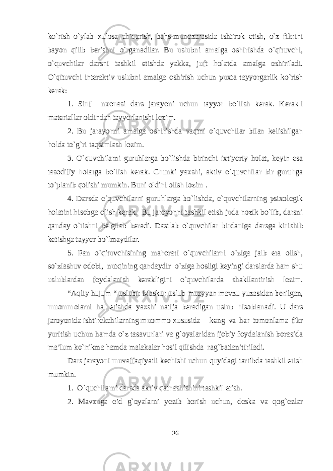 ko`rish o`ylab xulosa chiqarish, bahs-munozarasida ishtirok etish, o`z fikrini bayon qilib berishni o`rganadilar. Bu uslubni amalga oshirishda o`qituvchi, o`quvchilar darsni tashkil etishda yakka, juft holatda amalga oshiriladi. O`qituvchi interaktiv uslubni amalga oshirish uchun puxta tayyorgarlik ko`rish kerak: 1. Sinf n xonasi dars jarayoni uchun tayyor bo`lish kerak. Kerakli materiallar oldindan tayyorlanishi lozim. 2. Bu jarayonni amalga oshirishda vaqtni o`quvchilar bilan kelishilgan holda to`g`ri taqsimlash lozim. 3. O`quvchilar ni guruhlarga bo`lishda birinchi ixtiyoriy holat, keyin esa tasodifiy holatga bo`lish kerak. Chunki yaxshi, aktiv o`quvchilar bir guruhga to`planib qolishi mumkin. Buni oldini olish lozim . 4. Darsda o`quvchilarni guruhlar g a bo`lishda, o`quvchilarning psixologik holatini hisobga olish kerak. Bu jaroyonni tashkil etish juda nozik bo`lib, darsni qanday o`tishni belgilab beradi. Dastlab o`quvchilar birdaniga darsga kir ish ib ketishga tayyor bo`lmaydilar. 5. Fan o`qituvchisining mahorati o`quvchilarni o`ziga jalb eta olish, so`zlashuv odobi, nutqining qandaydir o`ziga hosligi keyingi darslarda ham shu uslublardan foydalanish kerakligini o`quvchilarda shakllantirish lozim. “Aqliy hujum “ uslubi: Maskur uslub muayyan mavzu yuzasidan berilgan, muommolarni hal etishda yaxshi natija beradigan uslub hisoblanadi. U dars jaroyonida ishtirokchilarning muommo xususida keng va har tomonlama fikr yuritish uchun hamda o`z tasavurlari va g`oyalaridan ijobiy foydalanish borasida ma’lum ko`nikma hamda malakalar hosil qilishda rag`batlanitiriladi. Dars jarayoni muvaffaqiyatli kechishi uchun quyidagi tartibda tashkil etish mumkin. 1. O`quchilarni darsda aktiv qatnashishini tashkil etish. 2. Mavzuga oid g`oyalarni yozib borish uchun, doska va qog`ozlar 36 